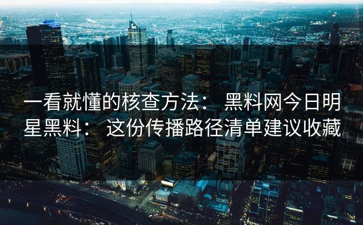 一看就懂的核查方法： 黑料网今日明星黑料： 这份传播路径清单建议收藏