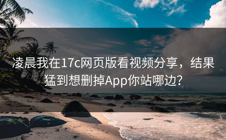 凌晨我在17c网页版看视频分享，结果猛到想删掉App你站哪边？