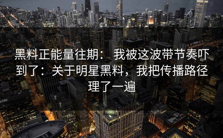黑料正能量往期： 我被这波带节奏吓到了：关于明星黑料，我把传播路径理了一遍