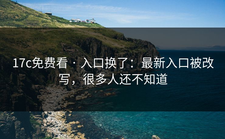 17c免费看 · 入口换了：最新入口被改写，很多人还不知道