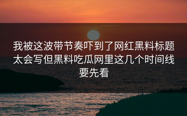 我被这波带节奏吓到了网红黑料标题太会写但黑料吃瓜网里这几个时间线要先看