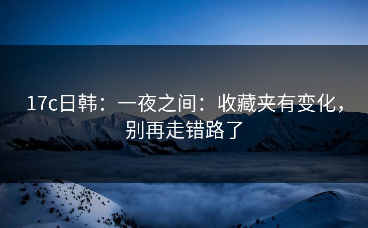 17c日韩：一夜之间：收藏夹有变化，别再走错路了