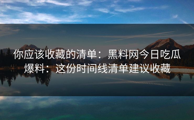 你应该收藏的清单：黑料网今日吃瓜爆料：这份时间线清单建议收藏