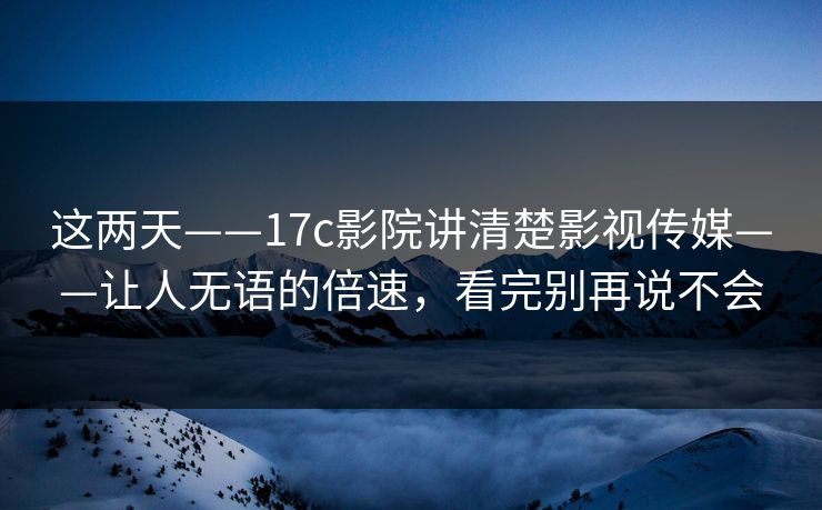 这两天——17c影院讲清楚影视传媒——让人无语的倍速，看完别再说不会