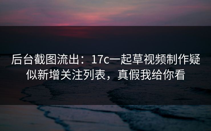 后台截图流出：17c一起草视频制作疑似新增关注列表，真假我给你看