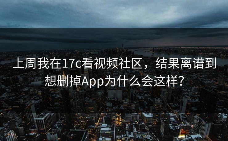 上周我在17c看视频社区，结果离谱到想删掉App为什么会这样？