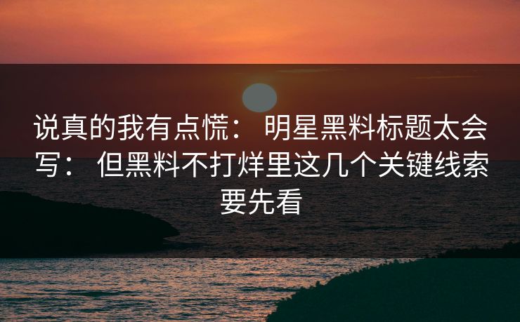说真的我有点慌： 明星黑料标题太会写： 但黑料不打烊里这几个关键线索要先看