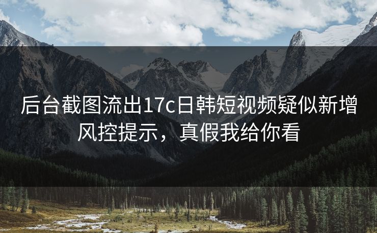 后台截图流出17c日韩短视频疑似新增风控提示，真假我给你看