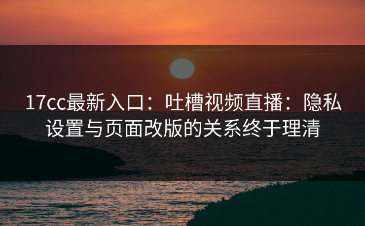 17cc最新入口：吐槽视频直播：隐私设置与页面改版的关系终于理清