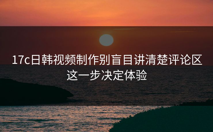 17c日韩视频制作别盲目讲清楚评论区这一步决定体验