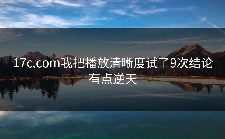 17c.com我把播放清晰度试了9次结论有点逆天