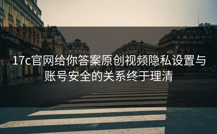 17c官网给你答案原创视频隐私设置与账号安全的关系终于理清