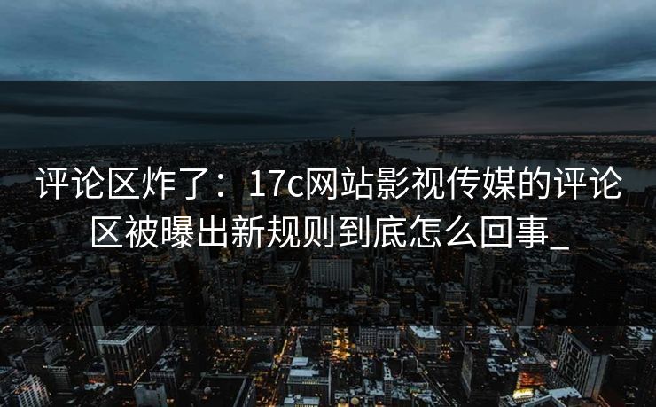 评论区炸了：17c网站影视传媒的评论区被曝出新规则到底怎么回事_