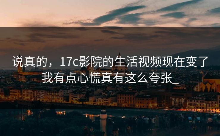 说真的，17c影院的生活视频现在变了我有点心慌真有这么夸张_