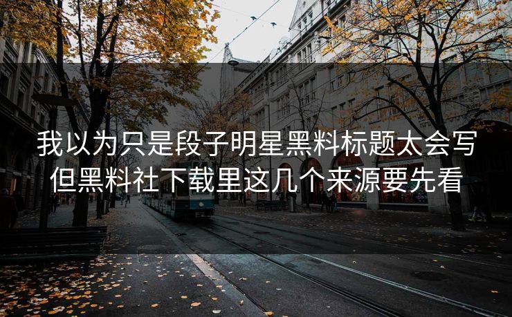 我以为只是段子明星黑料标题太会写但黑料社下载里这几个来源要先看