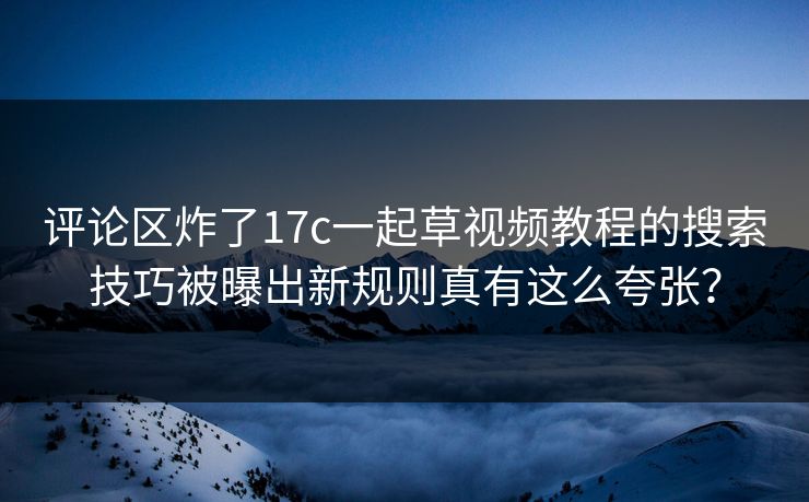 评论区炸了17c一起草视频教程的搜索技巧被曝出新规则真有这么夸张？