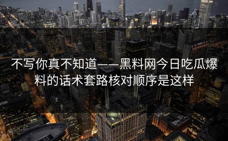 不写你真不知道——黑料网今日吃瓜爆料的话术套路核对顺序是这样