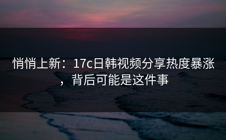 悄悄上新：17c日韩视频分享热度暴涨，背后可能是这件事