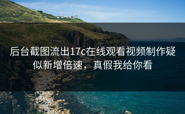 后台截图流出17c在线观看视频制作疑似新增倍速，真假我给你看