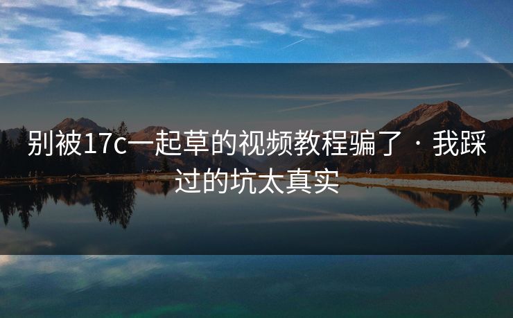 别被17c一起草的视频教程骗了 · 我踩过的坑太真实