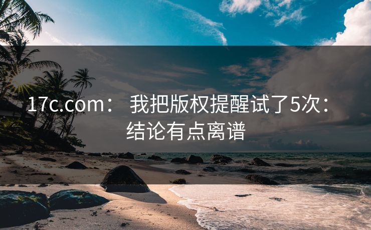17c.com： 我把版权提醒试了5次： 结论有点离谱