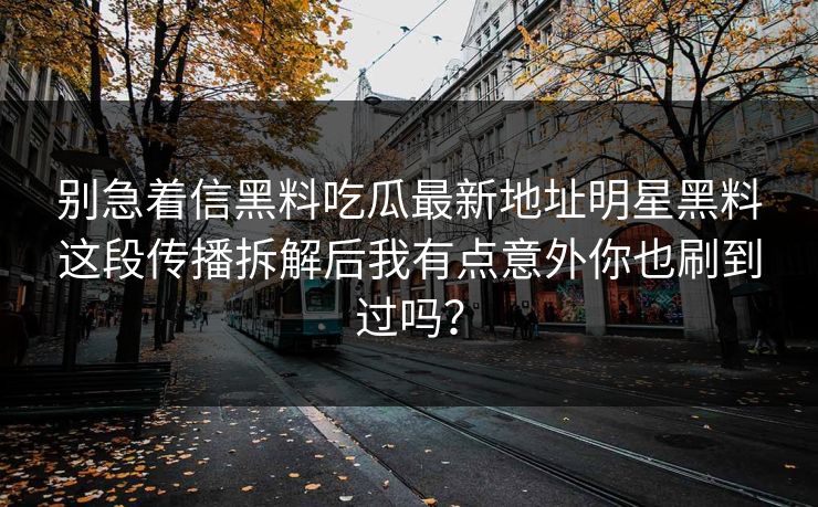 别急着信黑料吃瓜最新地址明星黑料这段传播拆解后我有点意外你也刷到过吗？