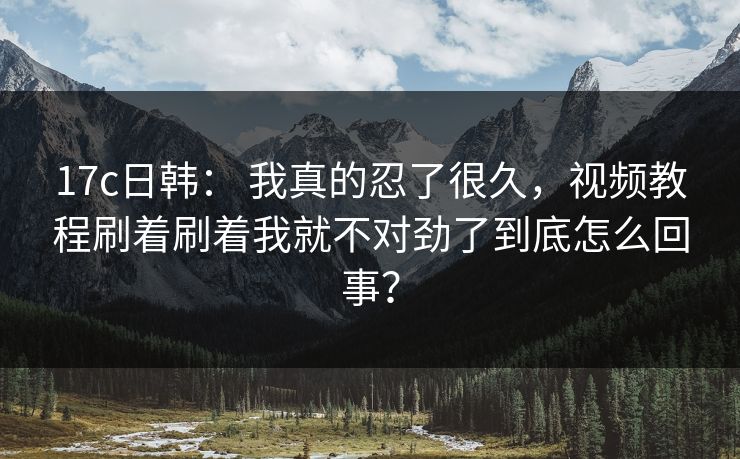 17c日韩： 我真的忍了很久，视频教程刷着刷着我就不对劲了到底怎么回事？