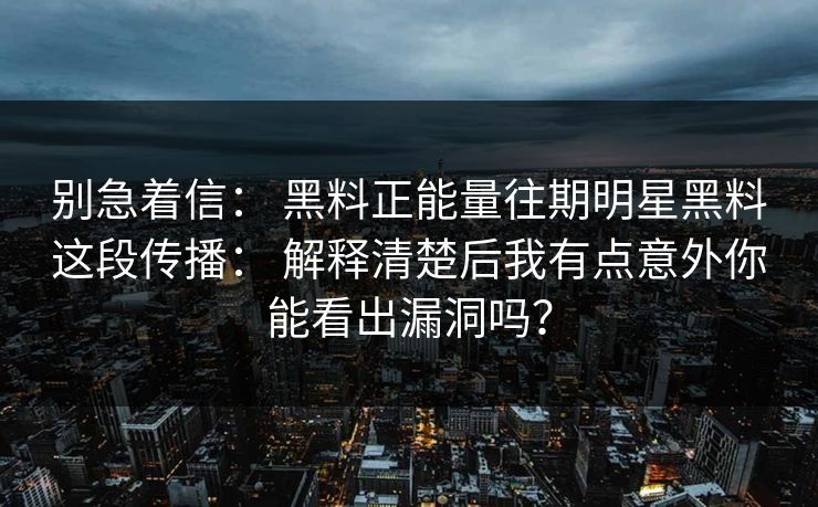 别急着信： 黑料正能量往期明星黑料这段传播： 解释清楚后我有点意外你能看出漏洞吗？