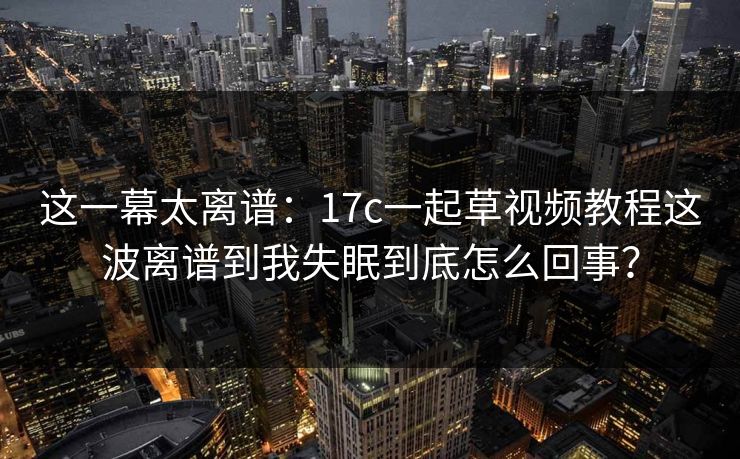 这一幕太离谱：17c一起草视频教程这波离谱到我失眠到底怎么回事？
