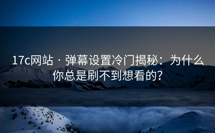 17c网站 · 弹幕设置冷门揭秘：为什么你总是刷不到想看的？