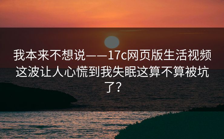 我本来不想说——17c网页版生活视频这波让人心慌到我失眠这算不算被坑了？