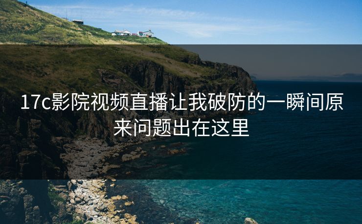 17c影院视频直播让我破防的一瞬间原来问题出在这里