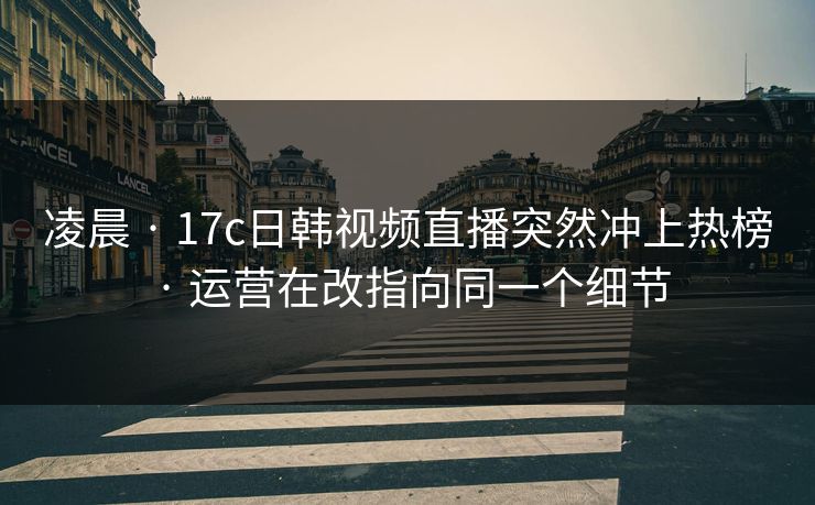 凌晨 · 17c日韩视频直播突然冲上热榜 · 运营在改指向同一个细节