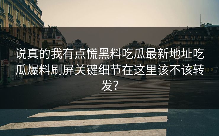 说真的我有点慌黑料吃瓜最新地址吃瓜爆料刷屏关键细节在这里该不该转发？