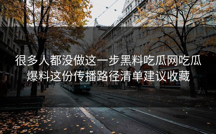 很多人都没做这一步黑料吃瓜网吃瓜爆料这份传播路径清单建议收藏