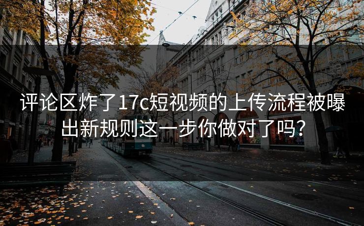 评论区炸了17c短视频的上传流程被曝出新规则这一步你做对了吗？