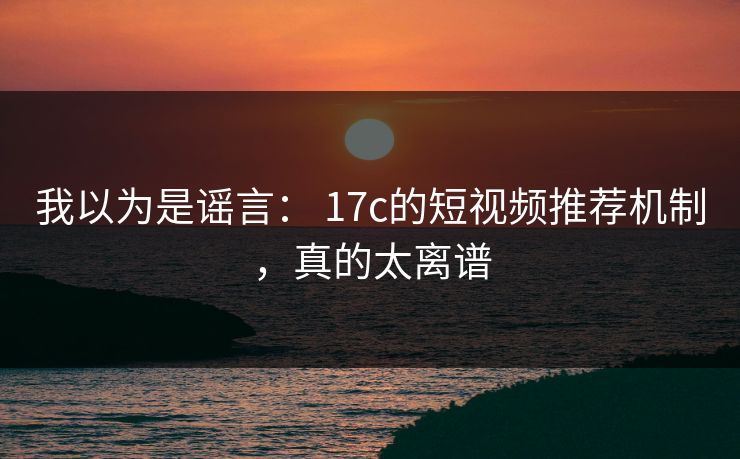 我以为是谣言： 17c的短视频推荐机制，真的太离谱