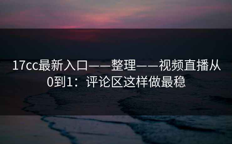 17cc最新入口——整理——视频直播从0到1：评论区这样做最稳