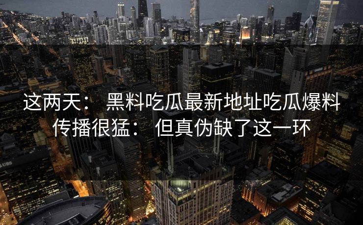 这两天： 黑料吃瓜最新地址吃瓜爆料传播很猛： 但真伪缺了这一环