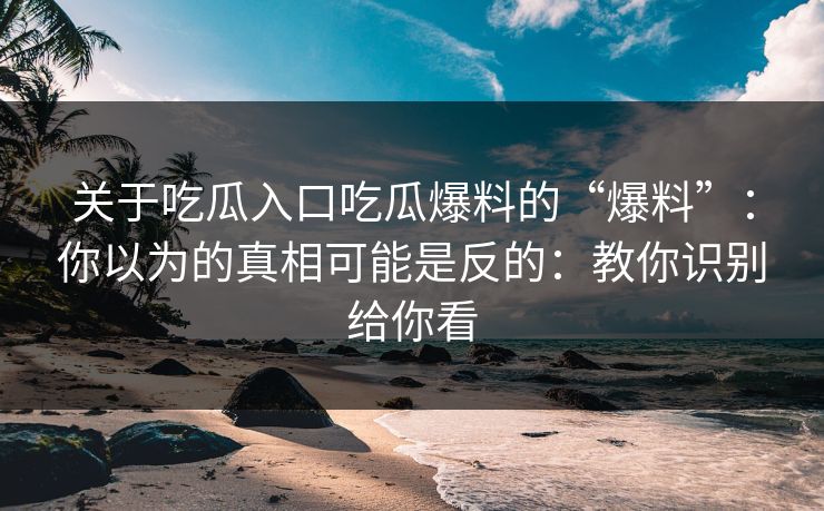 关于吃瓜入口吃瓜爆料的“爆料”：你以为的真相可能是反的：教你识别给你看