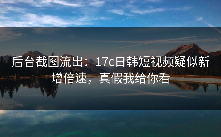后台截图流出：17c日韩短视频疑似新增倍速，真假我给你看
