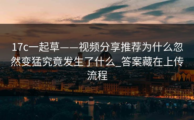 17c一起草——视频分享推荐为什么忽然变猛究竟发生了什么_答案藏在上传流程