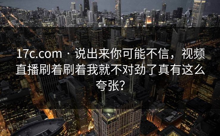 17c.com · 说出来你可能不信，视频直播刷着刷着我就不对劲了真有这么夸张？