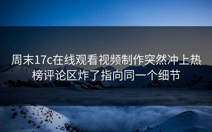 周末17c在线观看视频制作突然冲上热榜评论区炸了指向同一个细节