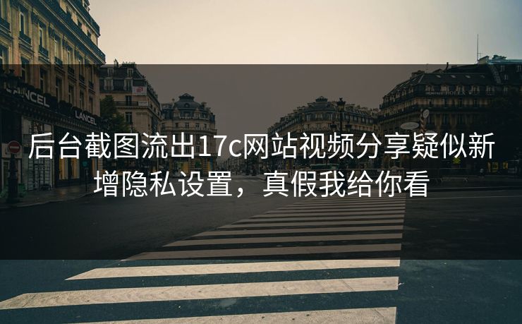 后台截图流出17c网站视频分享疑似新增隐私设置，真假我给你看