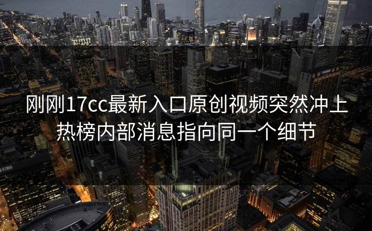 刚刚17cc最新入口原创视频突然冲上热榜内部消息指向同一个细节
