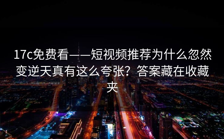 17c免费看——短视频推荐为什么忽然变逆天真有这么夸张？答案藏在收藏夹
