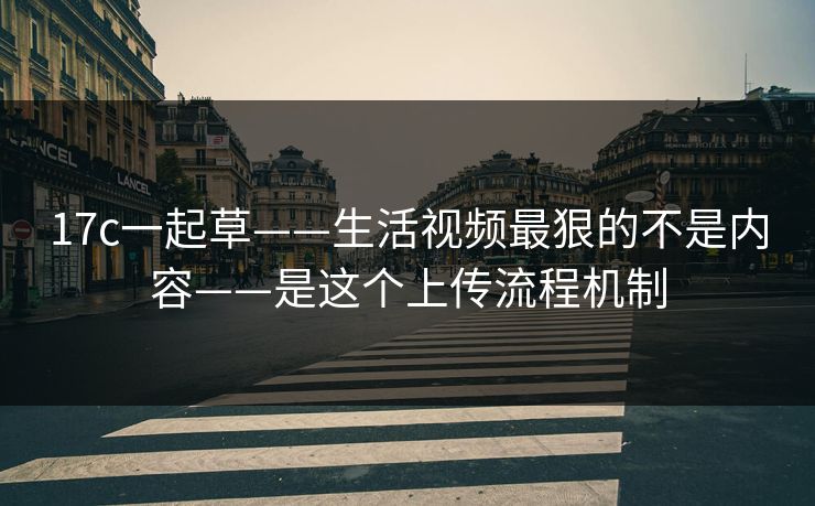 17c一起草——生活视频最狠的不是内容——是这个上传流程机制