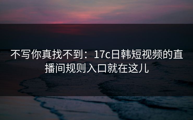 不写你真找不到：17c日韩短视频的直播间规则入口就在这儿