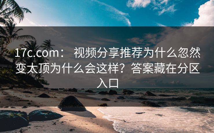 17c.com： 视频分享推荐为什么忽然变太顶为什么会这样？答案藏在分区入口
